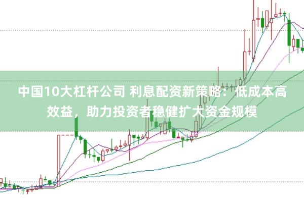 中国10大杠杆公司 利息配资新策略：低成本高效益，助力投资者稳健扩大资金规模