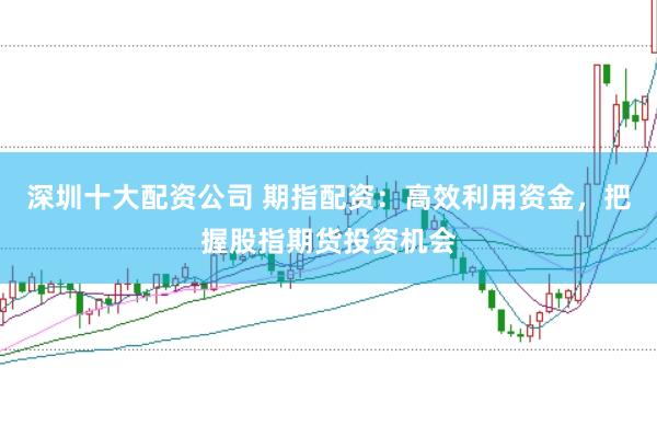 深圳十大配资公司 期指配资：高效利用资金，把握股指期货投资机会