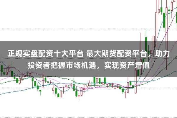 正规实盘配资十大平台 最大期货配资平台，助力投资者把握市场机遇，实现资产增值