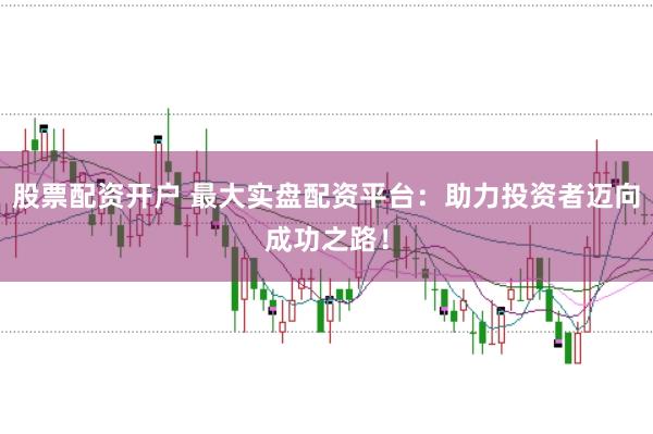 股票配资开户 最大实盘配资平台：助力投资者迈向成功之路！