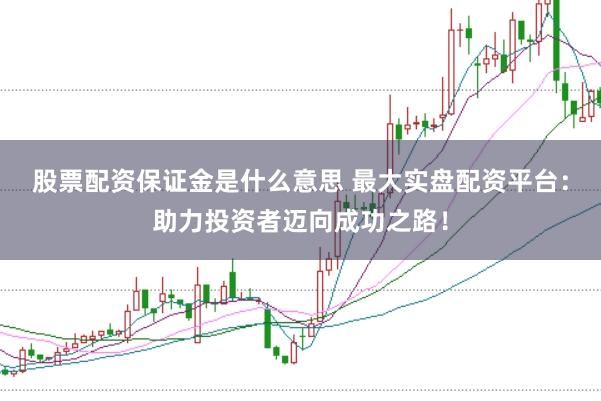 股票配资保证金是什么意思 最大实盘配资平台：助力投资者迈向成功之路！