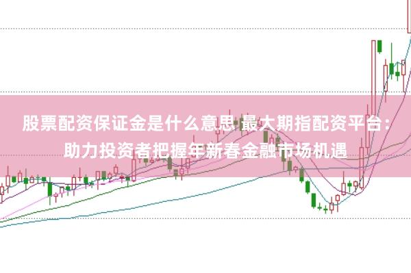 股票配资保证金是什么意思 最大期指配资平台：助力投资者把握年新春金融市场机遇