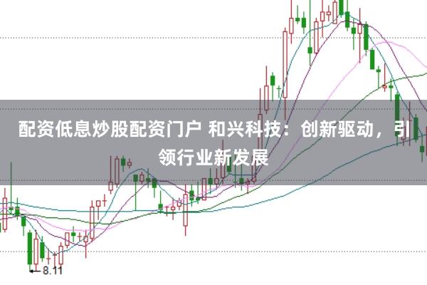 配资低息炒股配资门户 和兴科技：创新驱动，引领行业新发展