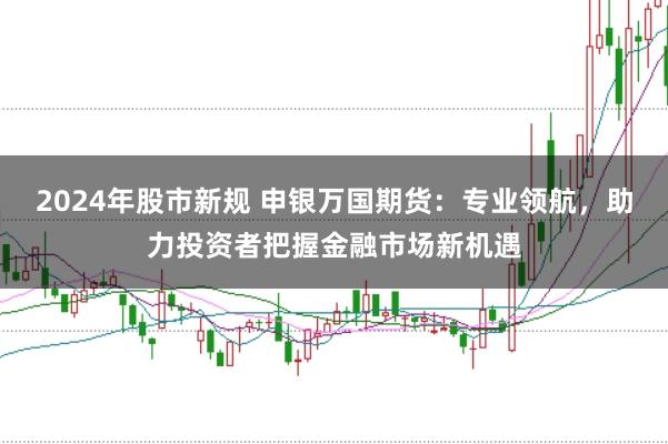 2024年股市新规 申银万国期货：专业领航，助力投资者把握金融市场新机遇
