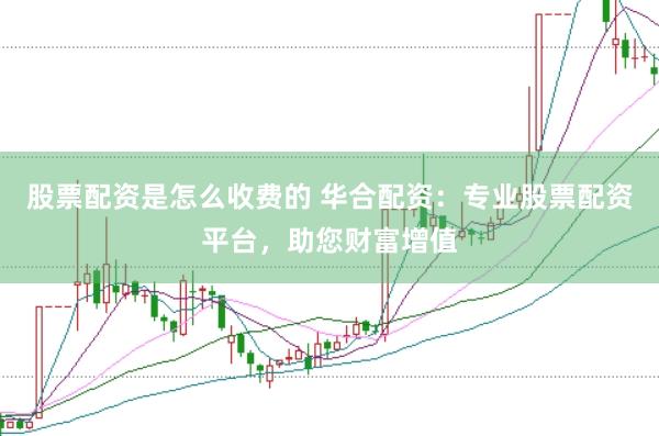 股票配资是怎么收费的 华合配资：专业股票配资平台，助您财富增值
