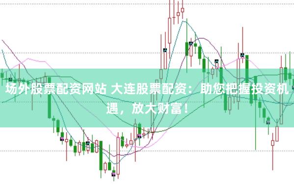 场外股票配资网站 大连股票配资：助您把握投资机遇，放大财富！