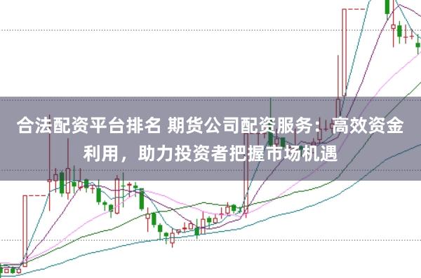 合法配资平台排名 期货公司配资服务：高效资金利用，助力投资者把握市场机遇