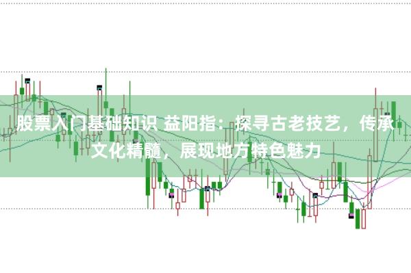 股票入门基础知识 益阳指：探寻古老技艺，传承文化精髓，展现地方特色魅力