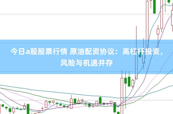 今日a股股票行情 原油配资协议：高杠杆投资，风险与机遇并存