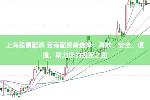 上海股票配资 云南配资新选择：高效、安全、便捷，助力您的投资之路