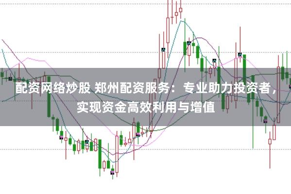 配资网络炒股 郑州配资服务：专业助力投资者，实现资金高效利用与增值