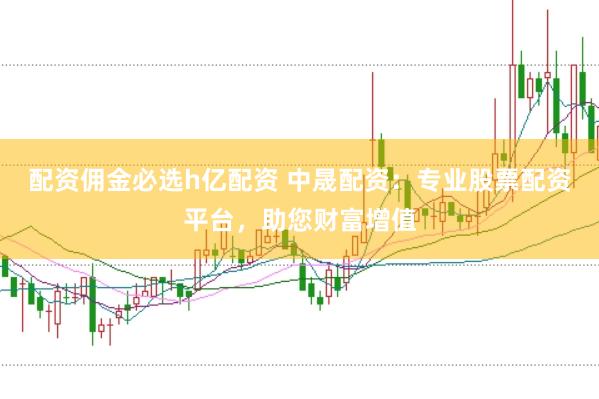 配资佣金必选h亿配资 中晟配资：专业股票配资平台，助您财富增值