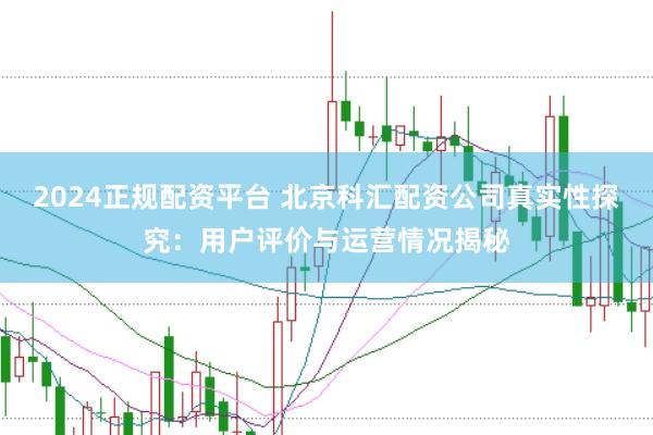 2024正规配资平台 北京科汇配资公司真实性探究：用户评价与运营情况揭秘