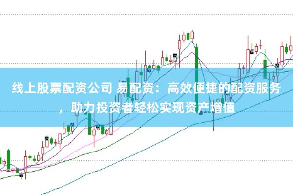 线上股票配资公司 易配资：高效便捷的配资服务，助力投资者轻松实现资产增值