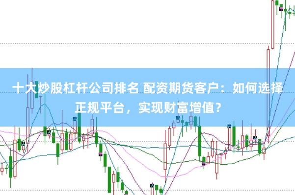 十大炒股杠杆公司排名 配资期货客户：如何选择正规平台，实现财富增值？