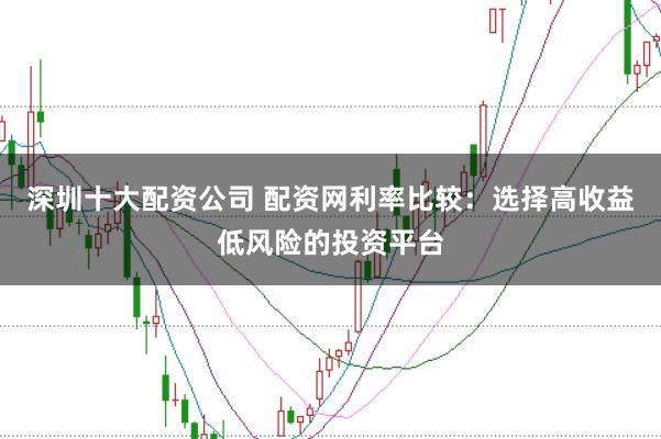 深圳十大配资公司 配资网利率比较：选择高收益低风险的投资平台