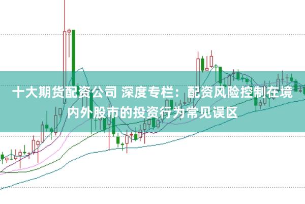 十大期货配资公司 深度专栏:配资风险控制在境内外股市的投资行为常见误区