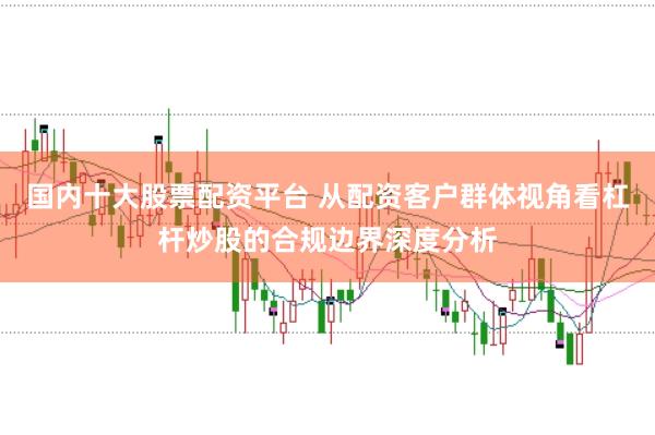 国内十大股票配资平台 从配资客户群体视角看杠杆炒股的合规边界深度分析