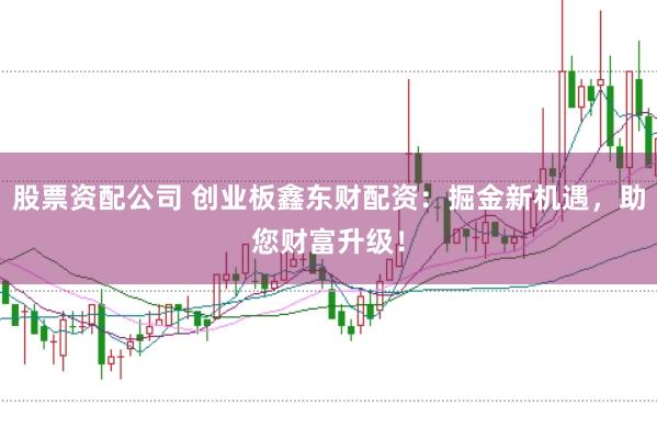 股票资配公司 创业板鑫东财配资:掘金新机遇,助您财富升级!