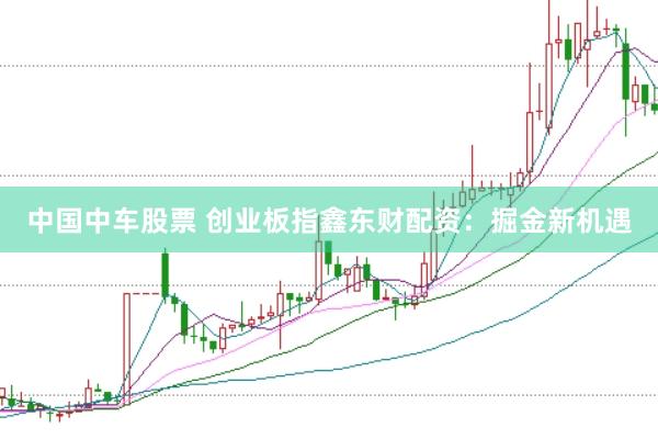 中国中车股票 创业板指鑫东财配资:掘金新机遇