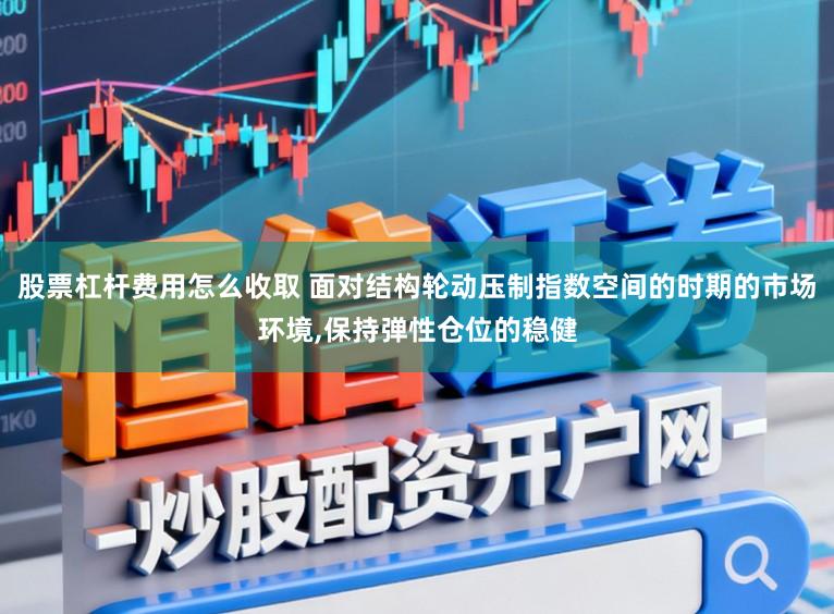 股票杠杆费用怎么收取 面对结构轮动压制指数空间的时期的市场环境，保持弹性仓位的稳健