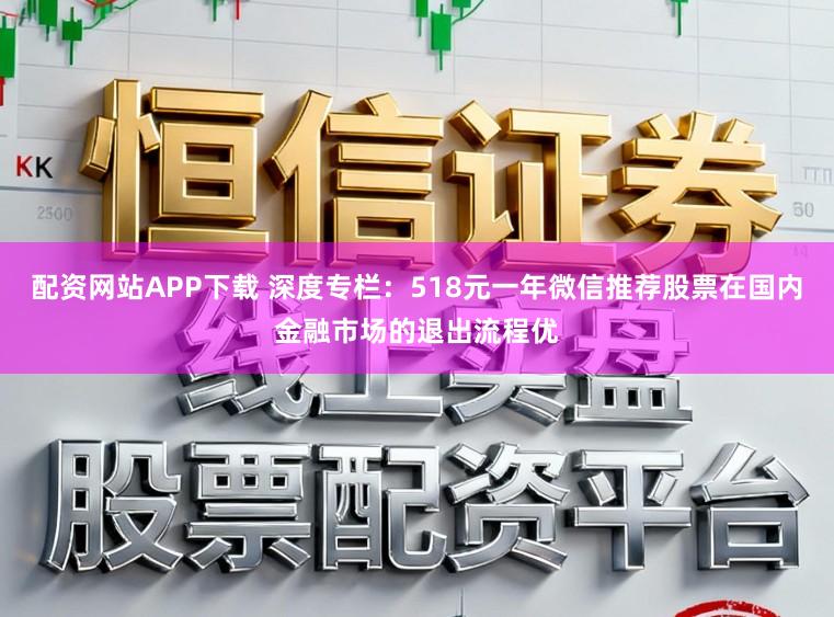 配资网站APP下载 深度专栏：518元一年微信推荐股票在国内金融市场的退出流程优