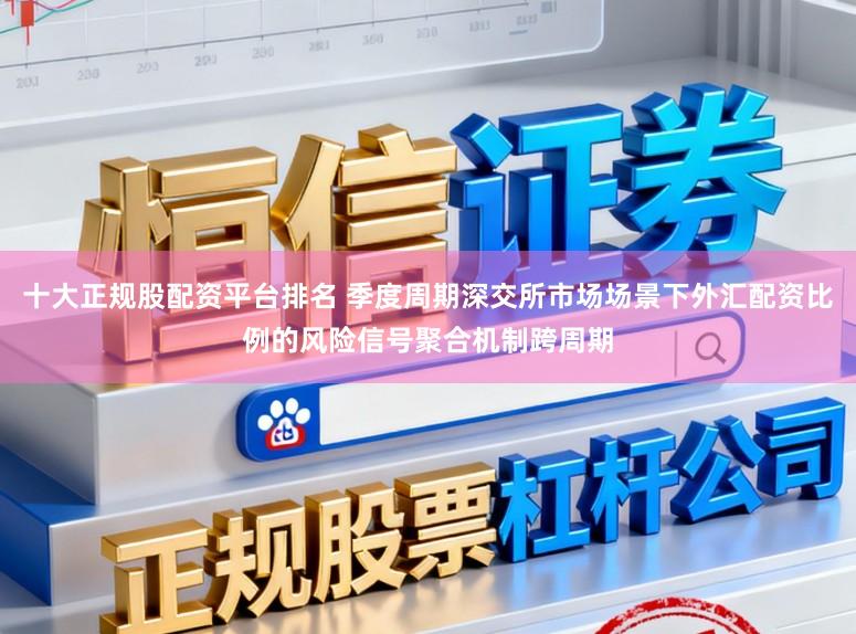 十大正规股配资平台排名 季度周期深交所市场场景下外汇配资比例的风险信号聚合机制跨周期