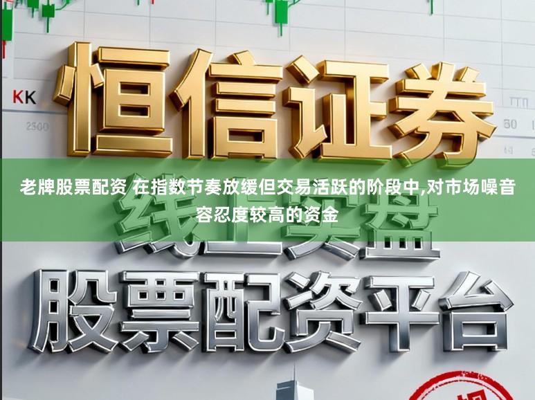 老牌股票配资 在指数节奏放缓但交易活跃的阶段中，对市场噪音容忍度较高的资金