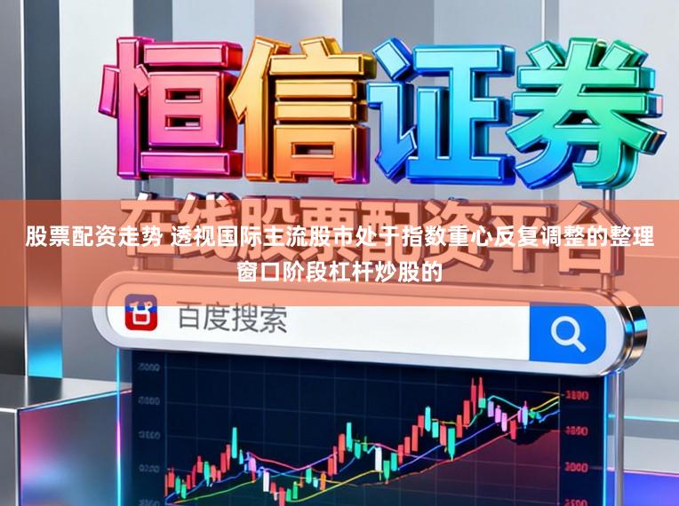 股票配资走势 透视国际主流股市处于指数重心反复调整的整理窗口阶段杠杆炒股的