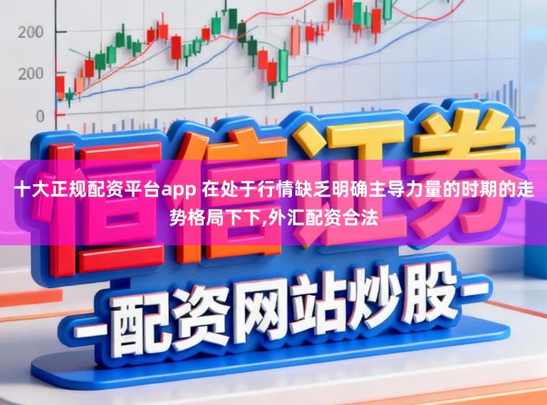 十大正规配资平台app 在处于行情缺乏明确主导力量的时期的走势格局下下，外汇配资合法