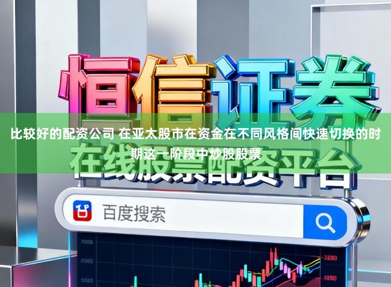比较好的配资公司 在亚太股市在资金在不同风格间快速切换的时期这一阶段中炒股股票