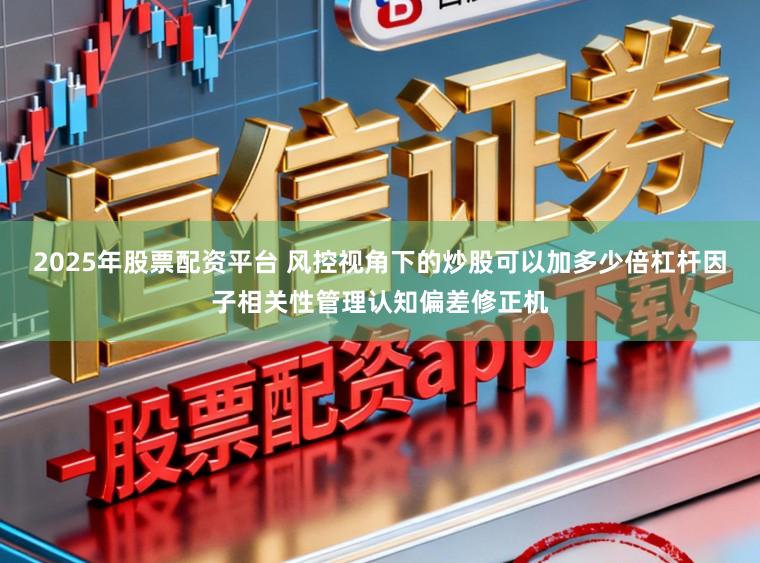 2025年股票配资平台 风控视角下的炒股可以加多少倍杠杆因子相关性管理认知偏差修正机